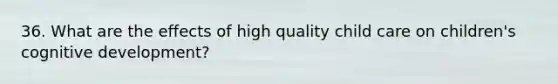 36. What are the effects of high quality child care on children's cognitive development?