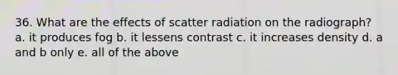 36. What are the effects of scatter radiation on the radiograph? a. it produces fog b. it lessens contrast c. it increases density d. a and b only e. all of the above