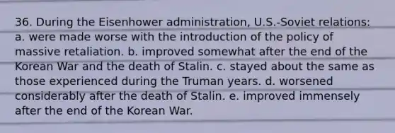 36. During the Eisenhower administration, U.S.-Soviet relations: a. were made worse with the introduction of the policy of massive retaliation. b. improved somewhat after the end of the Korean War and the death of Stalin. c. stayed about the same as those experienced during the Truman years. d. worsened considerably after the death of Stalin. e. improved immensely after the end of the Korean War.