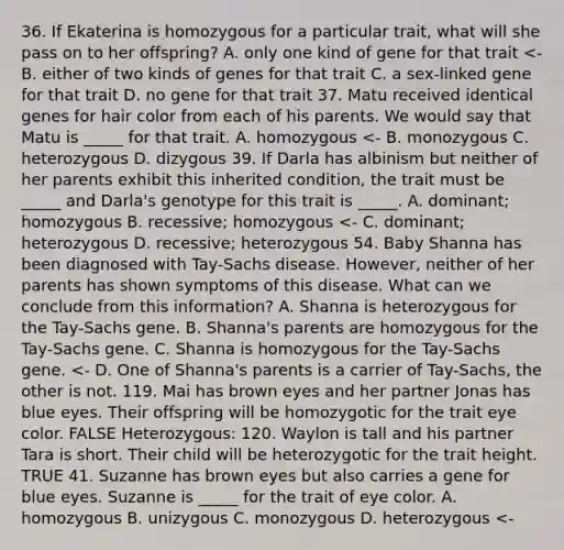 36. If Ekaterina is homozygous for a particular trait, what will she pass on to her offspring? A. only one kind of gene for that trait <- B. either of two kinds of genes for that trait C. a sex-linked gene for that trait D. no gene for that trait 37. Matu received identical genes for hair color from each of his parents. We would say that Matu is _____ for that trait. A. homozygous <- B. monozygous C. heterozygous D. dizygous 39. If Darla has albinism but neither of her parents exhibit this inherited condition, the trait must be _____ and Darla's genotype for this trait is _____. A. dominant; homozygous B. recessive; homozygous <- C. dominant; heterozygous D. recessive; heterozygous 54. Baby Shanna has been diagnosed with Tay-Sachs disease. However, neither of her parents has shown symptoms of this disease. What can we conclude from this information? A. Shanna is heterozygous for the Tay-Sachs gene. B. Shanna's parents are homozygous for the Tay-Sachs gene. C. Shanna is homozygous for the Tay-Sachs gene. <- D. One of Shanna's parents is a carrier of Tay-Sachs, the other is not. 119. Mai has brown eyes and her partner Jonas has blue eyes. Their offspring will be homozygotic for the trait eye color. FALSE Heterozygous: 120. Waylon is tall and his partner Tara is short. Their child will be heterozygotic for the trait height. TRUE 41. Suzanne has brown eyes but also carries a gene for blue eyes. Suzanne is _____ for the trait of eye color. A. homozygous B. unizygous C. monozygous D. heterozygous <-