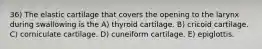 36) The elastic cartilage that covers the opening to the larynx during swallowing is the A) thyroid cartilage. B) cricoid cartilage. C) corniculate cartilage. D) cuneiform cartilage. E) epiglottis.