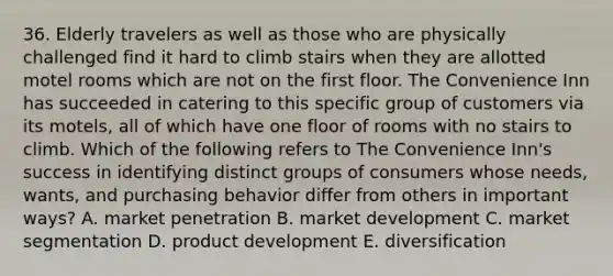 36. Elderly travelers as well as those who are physically challenged find it hard to climb stairs when they are allotted motel rooms which are not on the first floor. The Convenience Inn has succeeded in catering to this specific group of customers via its motels, all of which have one floor of rooms with no stairs to climb. Which of the following refers to The Convenience Inn's success in identifying distinct groups of consumers whose needs, wants, and purchasing behavior differ from others in important ways? A. market penetration B. market development C. market segmentation D. product development E. diversification