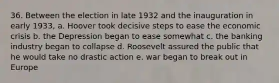 36. Between the election in late 1932 and the inauguration in early 1933, a. Hoover took decisive steps to ease the economic crisis b. the Depression began to ease somewhat c. the banking industry began to collapse d. Roosevelt assured the public that he would take no drastic action e. war began to break out in Europe