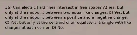 36) Can electric field lines intersect in free space? A) Yes, but only at the midpoint between two equal like charges. B) Yes, but only at the midpoint between a positive and a negative charge. C) Yes, but only at the centroid of an <a href='https://www.questionai.com/knowledge/koiTh1Ayrt-equilateral-triangle' class='anchor-knowledge'>equilateral triangle</a> with like charges at each corner. D) No.