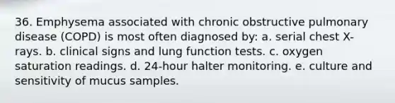 36. Emphysema associated with chronic obstructive pulmonary disease (COPD) is most often diagnosed by: a. serial chest X-rays. b. clinical signs and lung function tests. c. oxygen saturation readings. d. 24-hour halter monitoring. e. culture and sensitivity of mucus samples.