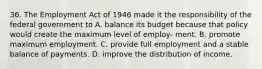 36. The Employment Act of 1946 made it the responsibility of the federal government to A. balance its budget because that policy would create the maximum level of employ- ment. B. promote maximum employment. C. provide full employment and a stable balance of payments. D. improve the distribution of income.