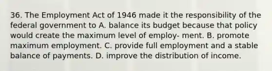 36. The Employment Act of 1946 made it the responsibility of the federal government to A. balance its budget because that policy would create the maximum level of employ- ment. B. promote maximum employment. C. provide full employment and a stable balance of payments. D. improve the distribution of income.