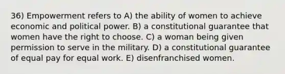 36) Empowerment refers to A) the ability of women to achieve economic and political power. B) a constitutional guarantee that women have the right to choose. C) a woman being given permission to serve in the military. D) a constitutional guarantee of equal pay for equal work. E) disenfranchised women.