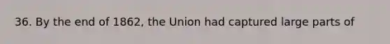 36. By the end of 1862, the Union had captured large parts of