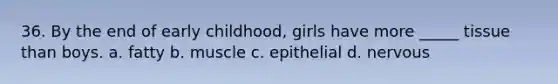 36. By the end of early childhood, girls have more _____ tissue than boys. a. fatty b. muscle c. epithelial d. nervous