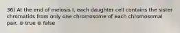 36) At the end of meiosis I, each daughter cell contains the sister chromatids from only one chromosome of each chromosomal pair. ⊚ true ⊚ false