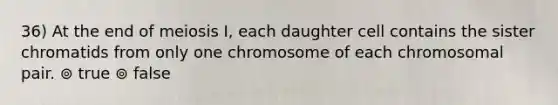 36) At the end of meiosis I, each daughter cell contains the sister chromatids from only one chromosome of each chromosomal pair. ⊚ true ⊚ false