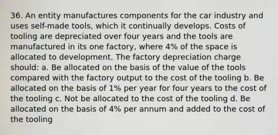 36. An entity manufactures components for the car industry and uses self-made tools, which it continually develops. Costs of tooling are depreciated over four years and the tools are manufactured in its one factory, where 4% of the space is allocated to development. The factory depreciation charge should: a. Be allocated on the basis of the value of the tools compared with the factory output to the cost of the tooling b. Be allocated on the basis of 1% per year for four years to the cost of the tooling c. Not be allocated to the cost of the tooling d. Be allocated on the basis of 4% per annum and added to the cost of the tooling