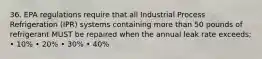 36. EPA regulations require that all Industrial Process Refrigeration (IPR) systems containing more than 50 pounds of refrigerant MUST be repaired when the annual leak rate exceeds; • 10% • 20% • 30% • 40%