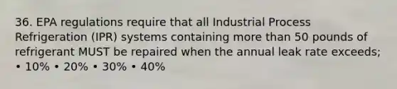 36. EPA regulations require that all Industrial Process Refrigeration (IPR) systems containing more than 50 pounds of refrigerant MUST be repaired when the annual leak rate exceeds; • 10% • 20% • 30% • 40%