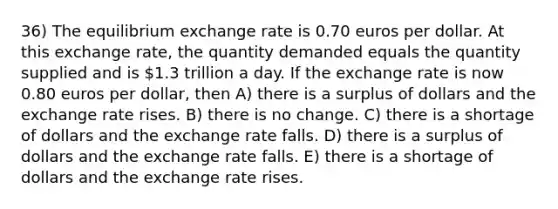 36) The equilibrium exchange rate is 0.70 euros per dollar. At this exchange rate, the quantity demanded equals the quantity supplied and is 1.3 trillion a day. If the exchange rate is now 0.80 euros per dollar, then A) there is a surplus of dollars and the exchange rate rises. B) there is no change. C) there is a shortage of dollars and the exchange rate falls. D) there is a surplus of dollars and the exchange rate falls. E) there is a shortage of dollars and the exchange rate rises.