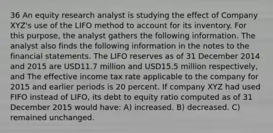 36 An equity research analyst is studying the effect of Company XYZ's use of the LIFO method to account for its inventory. For this purpose, the analyst gathers the following information. The analyst also finds the following information in the notes to the <a href='https://www.questionai.com/knowledge/kFBJaQCz4b-financial-statements' class='anchor-knowledge'>financial statements</a>. The LIFO reserves as of 31 December 2014 and 2015 are USD11.7 million and USD15.5 million respectively, and The effective income tax rate applicable to the company for 2015 and earlier periods is 20 percent. If company XYZ had used FIFO instead of LIFO, its debt to equity ratio computed as of 31 December 2015 would have: A) increased. B) decreased. C) remained unchanged.