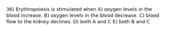 36) Erythropoiesis is stimulated when A) oxygen levels in the blood increase. B) oxygen levels in the blood decrease. C) blood flow to the kidney declines. D) both A and C E) both B and C