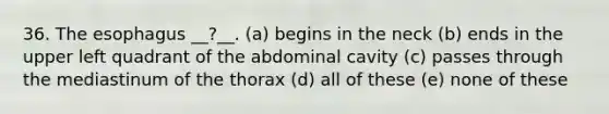 36. The esophagus __?__. (a) begins in the neck (b) ends in the upper left quadrant of the abdominal cavity (c) passes through the mediastinum of the thorax (d) all of these (e) none of these