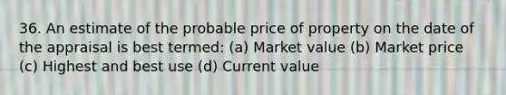 36. An estimate of the probable price of property on the date of the appraisal is best termed: (a) Market value (b) Market price (c) Highest and best use (d) Current value