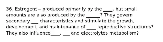 36. Estrogens-- produced primarily by the ____, but small amounts are also produced by the ______? They govern secondary ___ characteristics and stimulate the growth, development, and maintenance of ____ reproductive structures? They also influence____, ___ and electrolytes metabolism?