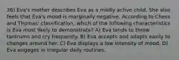 36) Eva's mother describes Eva as a mildly active child. She also feels that Eva's mood is marginally negative. According to Chess and Thomas' classification, which of the following characteristics is Eva most likely to demonstrate? A) Eva tends to throw tantrums and cry frequently. B) Eva accepts and adapts easily to changes around her. C) Eva displays a low intensity of mood. D) Eva engages in irregular daily routines.