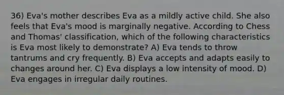 36) Eva's mother describes Eva as a mildly active child. She also feels that Eva's mood is marginally negative. According to Chess and Thomas' classification, which of the following characteristics is Eva most likely to demonstrate? A) Eva tends to throw tantrums and cry frequently. B) Eva accepts and adapts easily to changes around her. C) Eva displays a low intensity of mood. D) Eva engages in irregular daily routines.