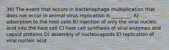 36) The event that occurs in bacteriophage multiplication that does not occur in animal virus replication is ________. A) adsorption to the host cells B) injection of only the viral nucleic acid into the host cell C) host cell synthesis of viral enzymes and capsid proteins D) assembly of nucleocapsids E) replication of viral nucleic acid