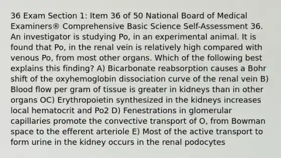 36 Exam Section 1: Item 36 of 50 National Board of Medical Examiners® Comprehensive Basic Science Self-Assessment 36. An investigator is studying Po, in an experimental animal. It is found that Po, in the renal vein is relatively high compared with venous Po, from most other organs. Which of the following best explains this finding? A) Bicarbonate reabsorption causes a Bohr shift of the oxyhemoglobin dissociation curve of the renal vein B) Blood flow per gram of tissue is greater in kidneys than in other organs OC) Erythropoietin synthesized in the kidneys increases local hematocrit and Po2 D) Fenestrations in glomerular capillaries promote the convective transport of O, from Bowman space to the efferent arteriole E) Most of the active transport to form urine in the kidney occurs in the renal podocytes