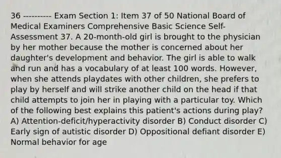 36 ---------- Exam Section 1: Item 37 of 50 National Board of Medical Examiners Comprehensive Basic Science Self-Assessment 37. A 20-month-old girl is brought to the physician by her mother because the mother is concerned about her daughter's development and behavior. The girl is able to walk and run and has a vocabulary of at least 100 words. However, when she attends playdates with other children, she prefers to play by herself and will strike another child on the head if that child attempts to join her in playing with a particular toy. Which of the following best explains this patient's actions during play? A) Attention-deficit/hyperactivity disorder B) Conduct disorder C) Early sign of autistic disorder D) Oppositional defiant disorder E) Normal behavior for age