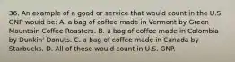 36. An example of a good or service that would count in the U.S. GNP would be: A. a bag of coffee made in Vermont by Green Mountain Coffee Roasters. B. a bag of coffee made in Colombia by Dunkin' Donuts. C. a bag of coffee made in Canada by Starbucks. D. All of these would count in U.S. GNP.