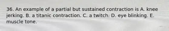 36. An example of a partial but sustained contraction is A. knee jerking. B. a titanic contraction. C. a twitch. D. eye blinking. E. muscle tone.