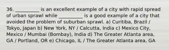 36. __________ is an excellent example of a city with rapid spread of urban sprawl while __________ is a good example of a city that avoided the problem of suburban sprawl. a) Curitiba, Brazil / Tokyo, Japan b) New York, NY / Calcutta, India c) Mexico City, Mexico / Mumbai (Bombay), India d) The Greater Atlanta area, GA / Portland, OR e) Chicago, IL / The Greater Atlanta area, GA