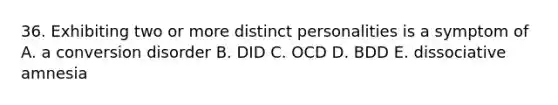 36. Exhibiting two or more distinct personalities is a symptom of A. a conversion disorder B. DID C. OCD D. BDD E. dissociative amnesia