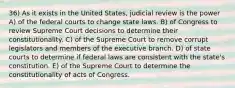 36) As it exists in the United States, judicial review is the power A) of the federal courts to change state laws. B) of Congress to review Supreme Court decisions to determine their constitutionality. C) of the Supreme Court to remove corrupt legislators and members of the executive branch. D) of state courts to determine if federal laws are consistent with the state's constitution. E) of the Supreme Court to determine the constitutionality of acts of Congress.