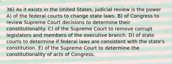 36) As it exists in the United States, judicial review is the power A) of the federal courts to change state laws. B) of Congress to review Supreme Court decisions to determine their constitutionality. C) of the Supreme Court to remove corrupt legislators and members of the executive branch. D) of state courts to determine if federal laws are consistent with the state's constitution. E) of the Supreme Court to determine the constitutionality of acts of Congress.