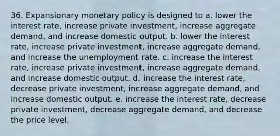 36. Expansionary monetary policy is designed to a. lower the interest rate, increase private investment, increase aggregate demand, and increase domestic output. b. lower the interest rate, increase private investment, increase aggregate demand, and increase the unemployment rate. c. increase the interest rate, increase private investment, increase aggregate demand, and increase domestic output. d. increase the interest rate, decrease private investment, increase aggregate demand, and increase domestic output. e. increase the interest rate, decrease private investment, decrease aggregate demand, and decrease the price level.