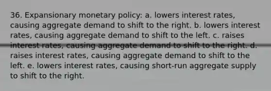 36. Expansionary monetary policy: a. lowers interest rates, causing aggregate demand to shift to the right. b. lowers interest rates, causing aggregate demand to shift to the left. c. raises interest rates, causing aggregate demand to shift to the right. d. raises interest rates, causing aggregate demand to shift to the left. e. lowers interest rates, causing short-run aggregate supply to shift to the right.