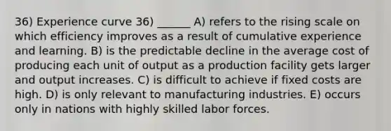 36) Experience curve 36) ______ A) refers to the rising scale on which efficiency improves as a result of cumulative experience and learning. B) is the predictable decline in the average cost of producing each unit of output as a production facility gets larger and output increases. C) is difficult to achieve if fixed costs are high. D) is only relevant to manufacturing industries. E) occurs only in nations with highly skilled labor forces.