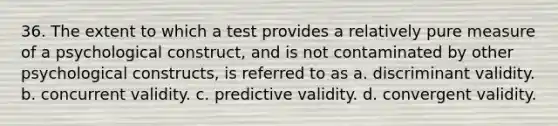 36. The extent to which a test provides a relatively pure measure of a psychological construct, and is not contaminated by other psychological constructs, is referred to as a. discriminant validity. b. concurrent validity. c. predictive validity. d. convergent validity.