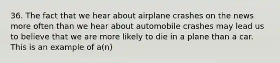 36. The fact that we hear about airplane crashes on the news more often than we hear about automobile crashes may lead us to believe that we are more likely to die in a plane than a car. This is an example of a(n)