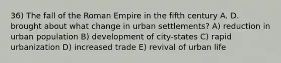 36) The fall of the Roman Empire in the fifth century A. D. brought about what change in urban settlements? A) reduction in urban population B) development of city-states C) rapid urbanization D) increased trade E) revival of urban life