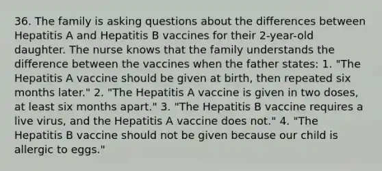 36. The family is <a href='https://www.questionai.com/knowledge/kcqzz1sAJu-asking-questions' class='anchor-knowledge'>asking questions</a> about the differences between Hepatitis A and Hepatitis B vaccines for their 2-year-old daughter. The nurse knows that the family understands the difference between the vaccines when the father states: 1. "The Hepatitis A vaccine should be given at birth, then repeated six months later." 2. "The Hepatitis A vaccine is given in two doses, at least six months apart." 3. "The Hepatitis B vaccine requires a live virus, and the Hepatitis A vaccine does not." 4. "The Hepatitis B vaccine should not be given because our child is allergic to eggs."