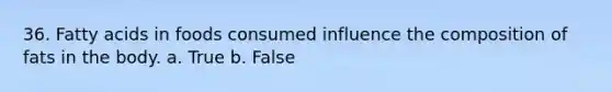 36. Fatty acids in foods consumed influence the composition of fats in the body. a. True b. False