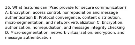 36. What features can IPsec provide for secure communication? A. Encryption, access control, nonrepudiation and message authentication B. Protocol convergence, content distribution, micro-segmentation, and network virtualization C. Encryption, authorization, nonrepudiation, and message integrity checking D. Micro-segmentation, network virtualization, encryption, and message authentication