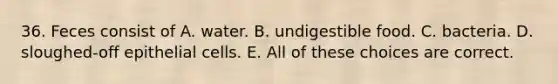 36. Feces consist of A. water. B. undigestible food. C. bacteria. D. sloughed-off epithelial cells. E. All of these choices are correct.