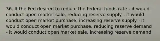 36. If the Fed desired to reduce the federal funds rate - it would conduct open market sale, reducing reserve supply - it would conduct open market purchase, increasing reserve supply - it would conduct open market purchase, reducing reserve demand - it would conduct open market sale, increasing reserve demand