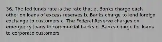 36. The fed funds rate is the rate that a. Banks charge each other on loans of excess reserves b. Banks charge to lend foreign exchange to customers c. The Federal Reserve charges on emergency loans to commercial banks d. Banks charge for loans to corporate customers