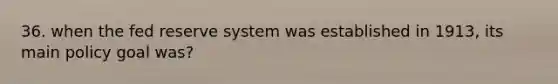 36. when the fed reserve system was established in 1913, its main policy goal was?