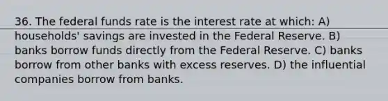 36. The federal funds rate is the interest rate at which: A) households' savings are invested in the Federal Reserve. B) banks borrow funds directly from the Federal Reserve. C) banks borrow from other banks with excess reserves. D) the influential companies borrow from banks.